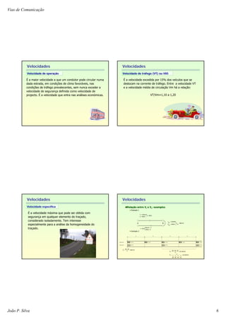 Vias de Comunicação
João P. Silva 6
Velocidades
Velocidade de operaVelocidade de operaççãoão
É a maior velocidade a que um condutor pode circular numa
dada estrada, em condições de clima favoráveis, nas
condições de tráfego prevalecentes, sem nunca exceder a
velocidade de segurança definida como velocidade de
projecto. É a velocidade que entra nas análises económicas.
Velocidades
Velocidade de trVelocidade de trááfego (VT) ou V85fego (VT) ou V85
É a velocidade excedida por 15% dos veículos que se
deslocam na corrente de tráfego. Entre a velocidade VT
e a velocidade média de circulação Vm há a relação:
VT/Vm≈1,10 a 1,20
Velocidades
É a velocidade máxima que pode ser obtida com
segurança em qualquer elemento do traçado,
considerado isoladamente. Tem interesse
especialmente para a análise da homogeneidade do
traçado.
Velocidade especVelocidade especííficafica
80 km/h
40 km/h
80 km/h 80 km/h
40 km/h 40 km/h 40 km/h 40 km/h
50 50 50 50
Q=800 veic/h
Q=800 veic/h
A B
km/h53,33
40
1
40
1
80
1
80
1
4
V
km/h53,33
3
404080
V
s
__
s
__
=
+++
=
=
++
=
km/h06
2
4080
Vt
__
=
+
=
h83,0t
km100d
km/h120V
=
⎭
⎬
⎫
=
=
⎩
⎨
⎧
=
=
=
dkm100
Vkm/h80
h25,1t
km/h96V
km200d
h2,0833t
_____
_____
_____
ABA
ABA
ABA
=
⎪⎭
⎪
⎬
⎫
=
=
RelaRelaçção entreão entre VVtt ee VVss: exemplos: exemplos
Exemplo 1
Exemplo 2
Velocidades
 