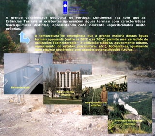 A grande variabilidade geológica de Portugal Continental faz com que as Estâncias Termais aí existentes apresentem águas termais com características físico-químicas distintas, apresentando cada nascente especificidades muito próprias.  A temperatura de emergência que a grande maioria destas águas termais apresenta (entre os 20ºC e os 76ºC) permite uma variedade de utilizações (balneoterapia – a utilização clássica, aquecimento urbano, aquecimento de estufas, piscicultura, etc.), tornando-as igualmente num recurso geotérmico com grandes potencialidades futuras.  Balneoterapia Aquecimento urbano Aquecimento de estufas Produção de energia  eléctrica Associação  Portuguesa dos  Recursos Hídricos 