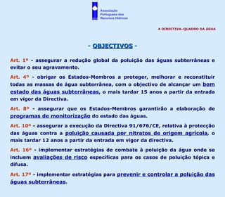 -  OBJECTIVOS  - Art. 1º  - assegurar a redução global da poluição das águas subterrâneas e evitar o seu agravamento. Art. 4º  - obrigar os Estados-Membros a proteger, melhorar e reconstituir todas as massas de água subterrânea, com o objectivo de alcançar um  bom estado das águas subterrâneas , o mais tardar 15 anos a partir da entrada em vigor da Directiva. Art. 8º  - assegurar que os Estados-Membros garantirão a elaboração de  programas de monitorização  do estado das águas. Art. 10º  - assegurar a execução da Directiva 91/676/CE, relativa à protecção das águas contra a  poluição causada por nitratos de origem agrícola , o mais tardar 12 anos a partir da entrada em vigor da directiva. Art. 16º  - implementar estratégias de combate à poluição da água onde se incluem  avaliações de risco  específicas para os casos de poluição tópica e difusa.  Art. 17º  - implementar estratégias para  prevenir e controlar a poluição das águas subterrâneas . A DIRECTIVA–QUADRO DA ÁGUA Associação  Portuguesa dos  Recursos Hídricos 