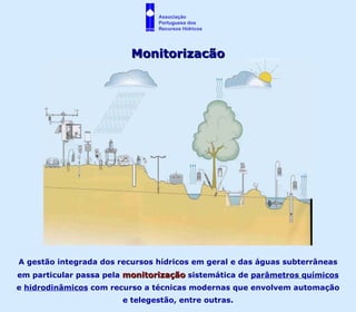 Monitorização A gestão integrada dos recursos hídricos em geral e das águas subterrâneas em particular passa pela  monitorização  sistemática de  parâmetros químicos  e  hidrodinâmicos  com recurso a técnicas modernas que envolvem automação e telegestão, entre outras. Associação  Portuguesa dos  Recursos Hídricos 