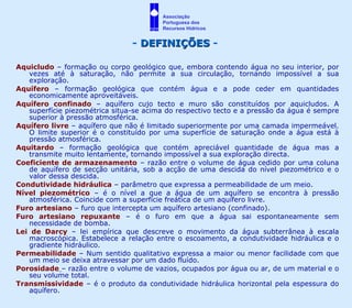 Aquicludo  – formação ou corpo geológico que, embora contendo água no seu interior, por vezes até à saturação, não permite a sua circulação, tornando impossível a sua exploração. Aquífero  – formação geológica que contém água e a pode ceder em quantidades economicamente aproveitáveis. Aquífero confinado  – aquífero cujo tecto e muro são constituídos por aquicludos. A superfície piezométrica situa-se acima do respectivo tecto e a pressão da água é sempre superior à pressão atmosférica. Aquífero livre  – aquífero que não é limitado superiormente por uma camada impermeável. O limite superior é o constituído por uma superfície de saturação onde a água está à pressão atmosférica. Aquitardo  – formação geológica que contém apreciável quantidade de água mas a transmite muito lentamente, tornando impossível a sua exploração directa. Coeficiente de armazenamento  – razão entre o volume de água cedido por uma coluna de aquífero de secção unitária, sob a acção de uma descida do nível piezométrico e o valor dessa descida. Condutividade hidráulica  – parâmetro que expressa a permeabilidade de um meio. Nível piezométrico  – é o nível a que a água de um aquífero se encontra à pressão atmosférica. Coincide com a superfície freática de um aquífero livre. Furo artesiano  – furo que intercepta um aquífero artesiano (confinado). Furo artesiano repuxante  – é o furo em que a água sai espontaneamente sem necessidade de bomba. Lei de Darcy  – lei empírica que descreve o movimento da água subterrânea à escala macroscópica. Estabelece a relação entre o escoamento, a condutividade hidráulica e o gradiente hidráulico. Permeabilidade  – Num sentido qualitativo expressa a maior ou menor facilidade com que um meio se deixa atravessar por um dado fluído. Porosidade   – razão entre o volume de vazios, ocupados por água ou ar, de um material e o seu volume total. Transmissividade  – é o produto da condutividade hidráulica horizontal pela espessura do aquífero. -  DEFINIÇÕES  - Associação  Portuguesa dos  Recursos Hídricos 