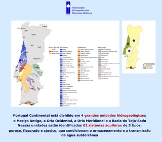 Portugal Continental está dividido em 4  grandes unidades hidrogeológicas : o Maciço Antigo, a Orla Ocidental, a Orla Meridional e a Bacia do Tejo-Sado Nessas unidades estão identificados  62 sistemas aquíferos  de 3 tipos: poroso ,  fissurado  e  cársico , que condicionam o armazenamento e a transmissão da água subterrânea Associação  Portuguesa dos  Recursos Hídricos 