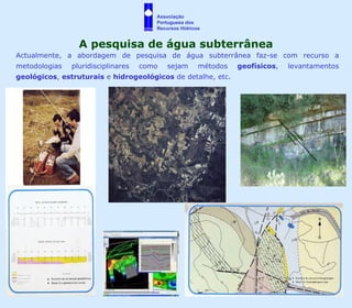 Actualmente, a abordagem de pesquisa de água subterrânea faz-se com recurso a metodologias pluridisciplinares como sejam métodos  geofísicos , levantamentos  geológicos ,  estruturais  e  hidrogeológicos  de detalhe, etc. A pesquisa de água subterrânea Associação  Portuguesa dos  Recursos Hídricos 