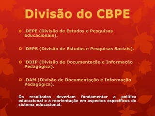    DEPE (Divisão de Estudos e Pesquisas
    Educacionais).


 DEPS (Divisão de Estudos e Pesquisas Sociais).


 DDIP (Divisão de Documentação e Informação
  Pedagógica).


 DAM (Divisão de Documentação e Informação
  Pedagógica).


Os   resultados   deveriam    fundamentar   a   política
educacional e a reorientação em aspectos específicos do
sistema educacional.
 