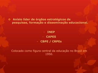  Anísio líder de órgãos estratégicos de
  pesquisas, formação e disseminação educacional.


                       - INEP
                      - CAPES
                  - CBPE / CRPEs


 Colocado como figura central da educação no Brasil em
                        1950.
 