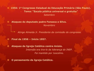  1956: 1º Congresso Estadual de Educação Primária (São Paulo).
           -   Tema: “Escola pública universal e gratuita”
                                Setembro


   Ataques do deputado padre Fonseca e Silva.
                               Novembro


        Atinge Almeida Jr. Presidente da comissão do congresso.


   Final de 1956 – Início 1957.


   Ataques da Igreja Católica contra Anísio.
                Intensão era tira-lo da liderança do INEP.
                       Foi mantido por Juscelino.


   O pensamento da Igreja Católica.
 