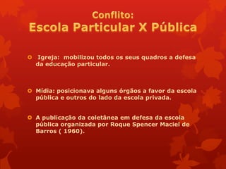  Igreja: mobilizou todos os seus quadros a defesa
  da educação particular.



 Mídia: posicionava alguns órgãos a favor da escola
  pública e outros do lado da escola privada.


 A publicação da coletânea em defesa da escola
  pública organizada por Roque Spencer Maciel de
  Barros ( 1960).
 
