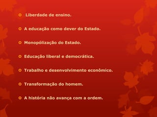  Liberdade de ensino.


 A educação como dever do Estado.


 Monopólização do Estado.


 Educação liberal e democrática.


 Trabalho e desenvolvimento econômico.


 Transformação do homem.


 A história não avança com a ordem.
 