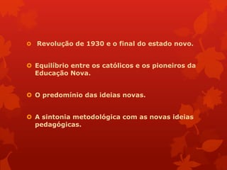  Revolução de 1930 e o final do estado novo.


 Equilíbrio entre os católicos e os pioneiros da
  Educação Nova.


 O predomínio das ideias novas.


 A sintonia metodológica com as novas ideias
  pedagógicas.
 