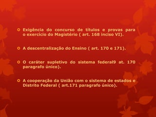  Exigência do concurso de títulos e provas para
  o exercício do Magistério ( art. 168 inciso VI).


 A descentralização do Ensino ( art. 170 e 171).


 O caráter supletivo do sistema federal9 at. 170
  paragrafo único).


 A cooperação da União com o sistema de estados e
  Distrito Federal ( art.171 paragrafo único).
 