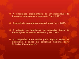  A vinculação orçamentária de um percentual de
  impostos destinados a educação ( art. 169).


 Assistência aos alunos necessitados ( art. 169).


 A criação de institutos de pesquisa junto às
  instituições de ensino superior ( art. 174).


 A competência da União para legislar sobre as
  diretrizes e bases da educação nacional (art.
  5, inciso XV, alínea d).
 