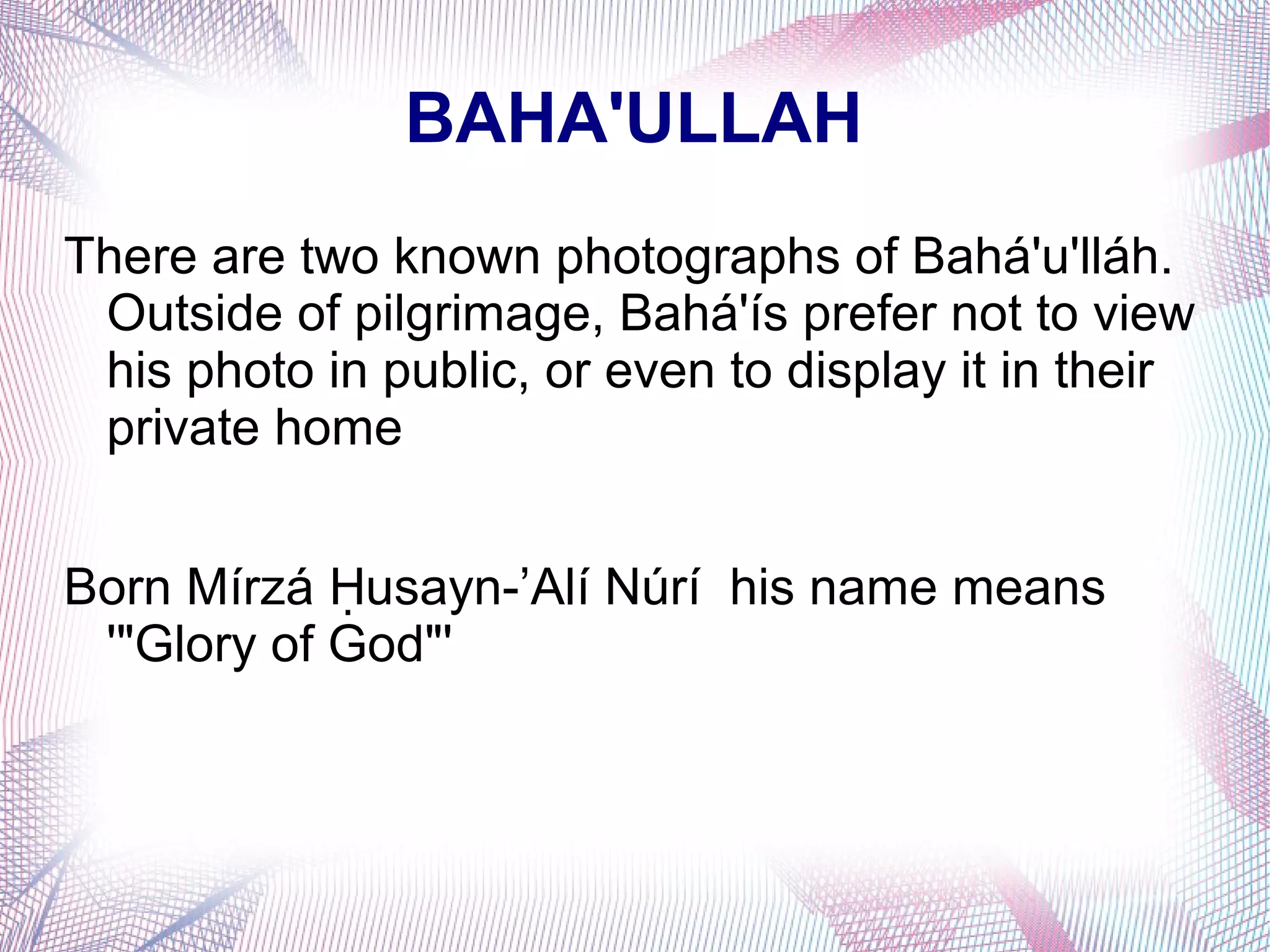 BAHA'ULLAH
There are two known photographs of Bahá'u'lláh.
Outside of pilgrimage, Bahá'ís prefer not to view
his photo in public, or even to display it in their
private home
Born Mírzá usayn-’Alí Núrí his name meansḤ
'"Glory of God"'
 