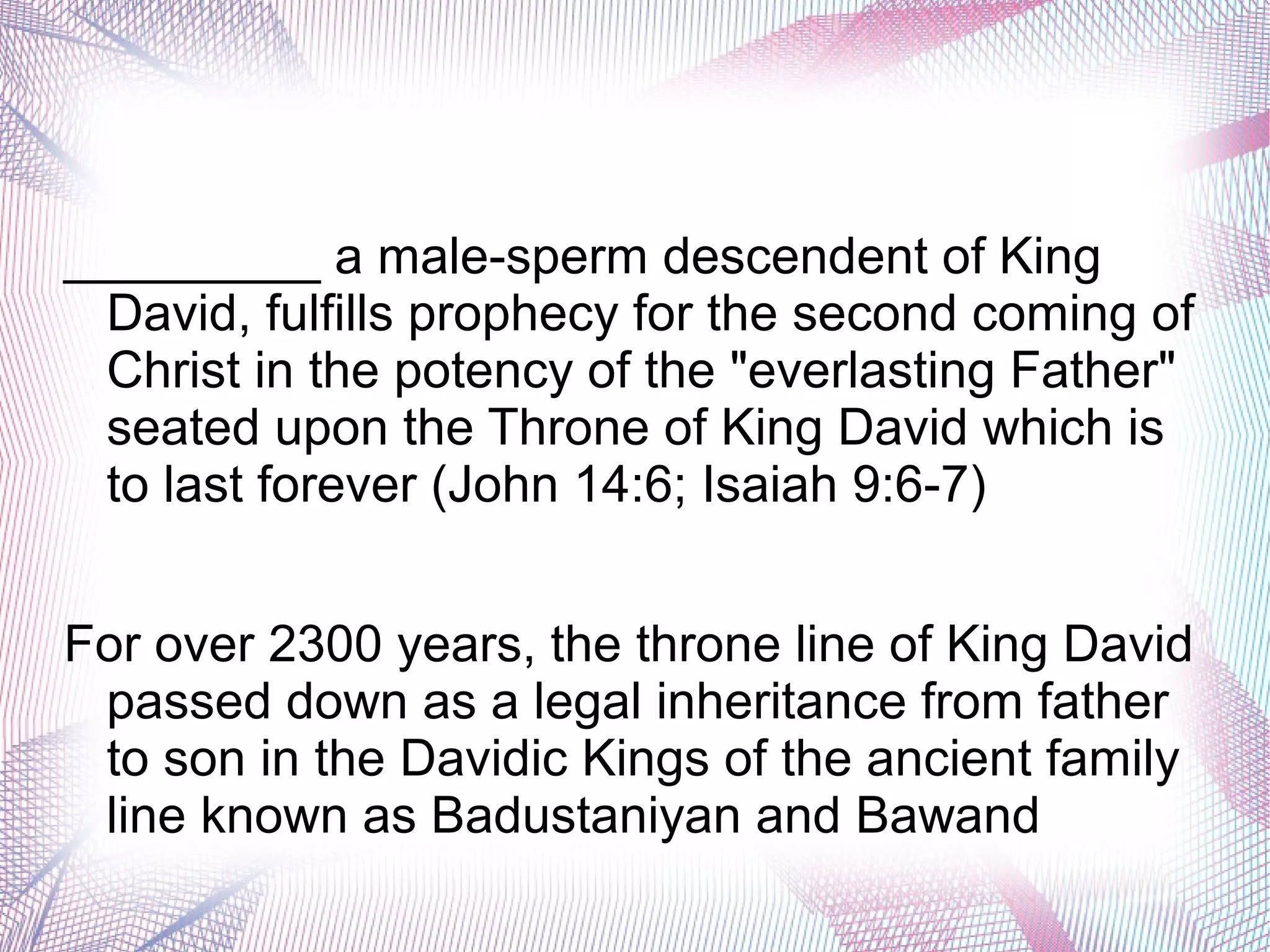 _________ a male-sperm descendent of King
David, fulfills prophecy for the second coming of
Christ in the potency of the "everlasting Father"
seated upon the Throne of King David which is
to last forever (John 14:6; Isaiah 9:6-7)
For over 2300 years, the throne line of King David
passed down as a legal inheritance from father
to son in the Davidic Kings of the ancient family
line known as Badustaniyan and Bawand
 