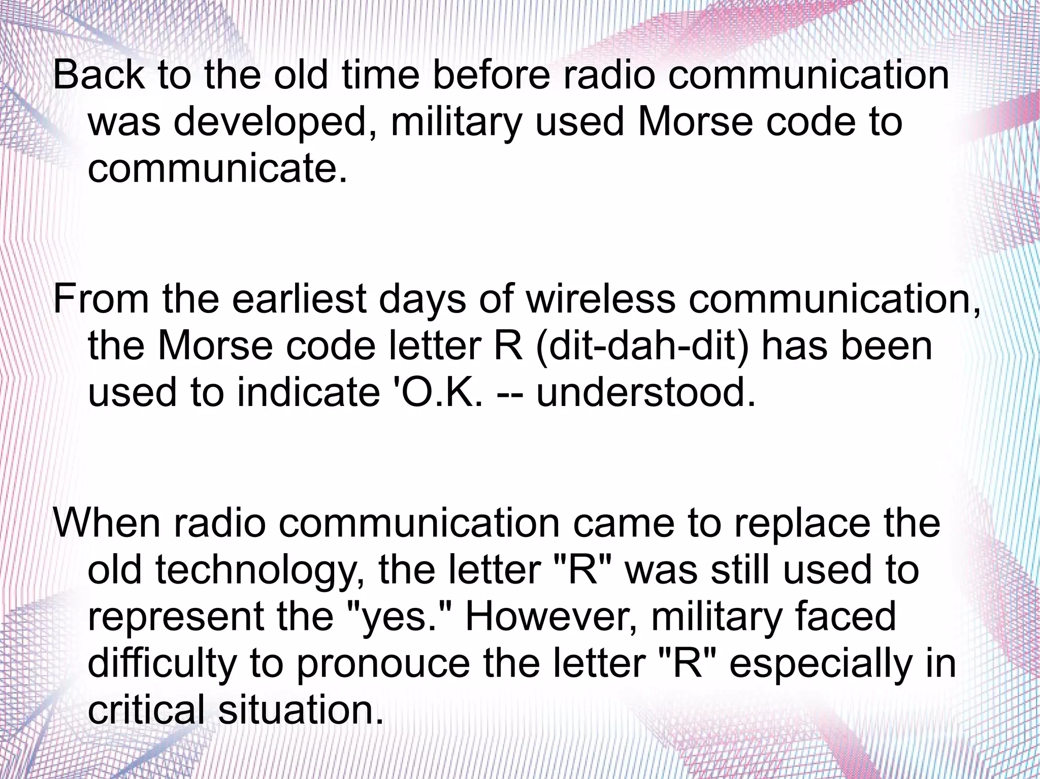 Back to the old time before radio communication
was developed, military used Morse code to
communicate.
From the earliest days of wireless communication,
the Morse code letter R (dit-dah-dit) has been
used to indicate 'O.K. -- understood.
When radio communication came to replace the
old technology, the letter "R" was still used to
represent the "yes." However, military faced
difficulty to pronouce the letter "R" especially in
critical situation.
 