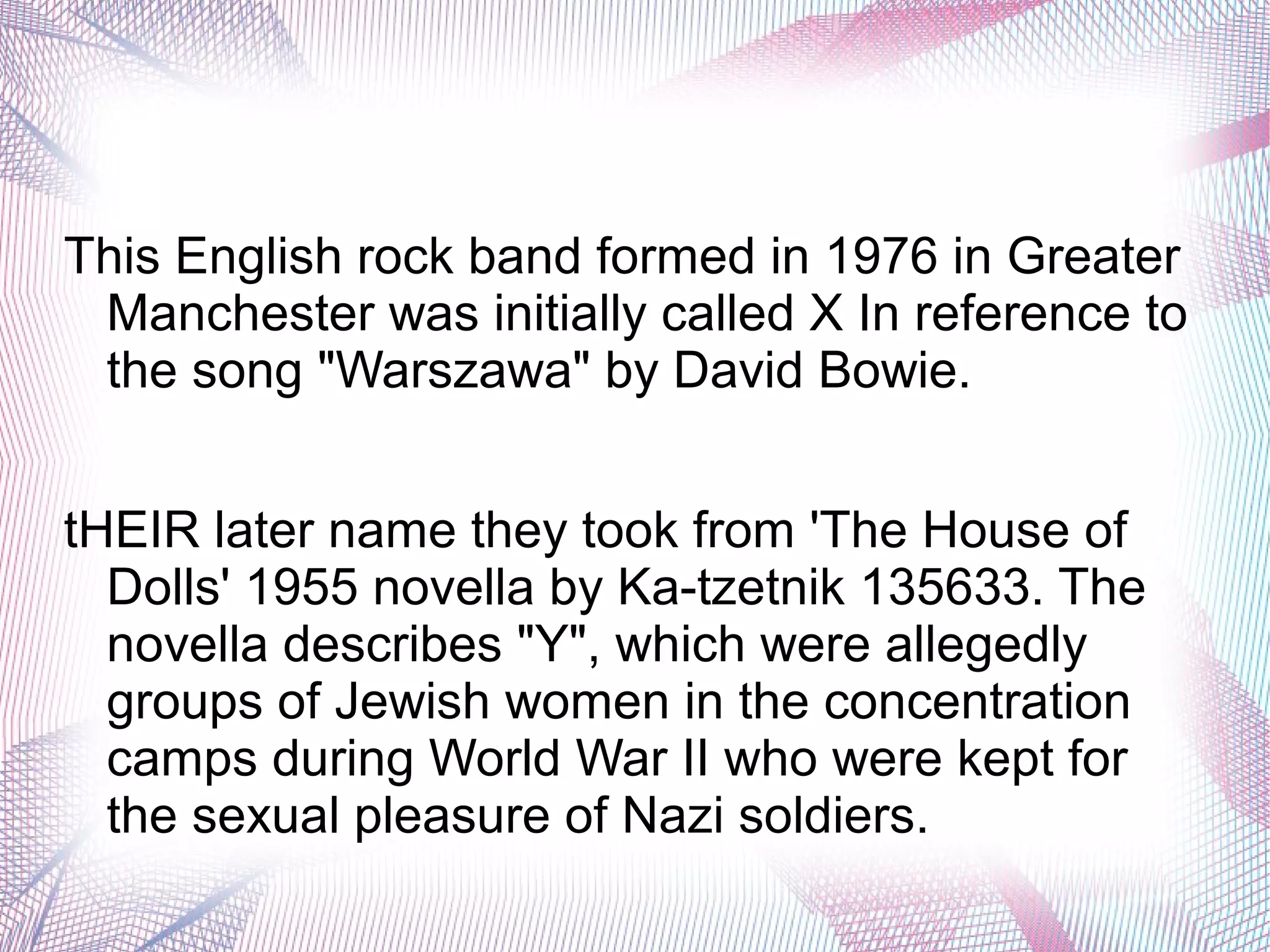 This English rock band formed in 1976 in Greater
Manchester was initially called X In reference to
the song "Warszawa" by David Bowie.
tHEIR later name they took from 'The House of
Dolls' 1955 novella by Ka-tzetnik 135633. The
novella describes "Y", which were allegedly
groups of Jewish women in the concentration
camps during World War II who were kept for
the sexual pleasure of Nazi soldiers.
 