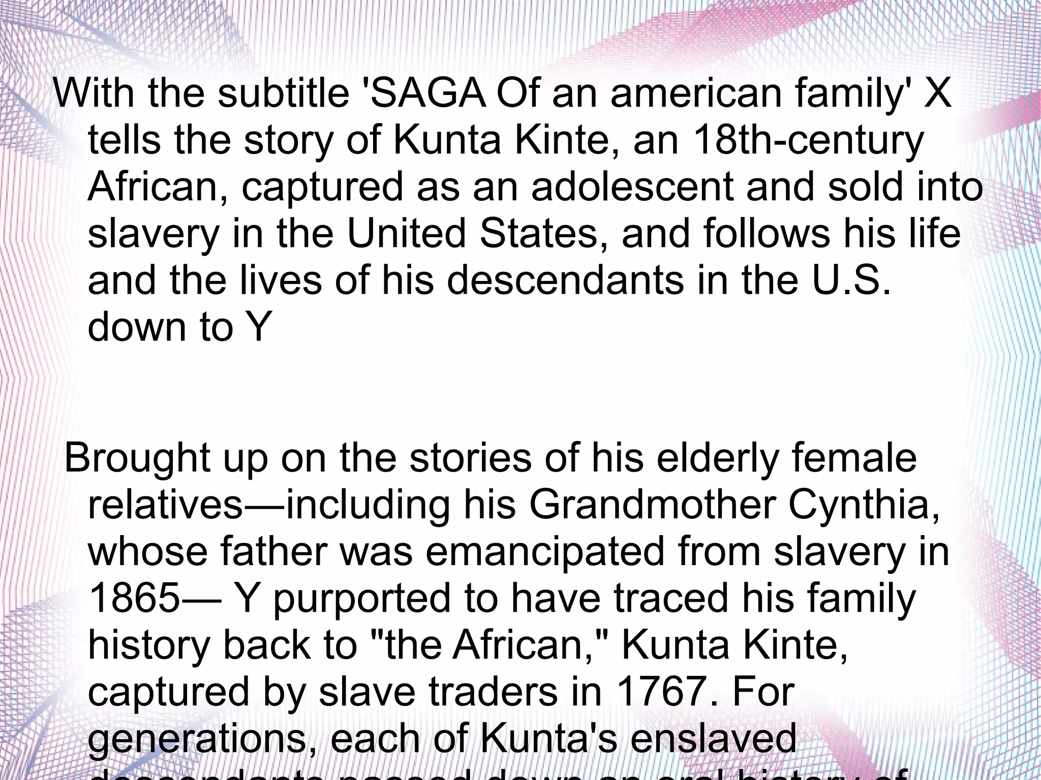 With the subtitle 'SAGA Of an american family' X
tells the story of Kunta Kinte, an 18th-century
African, captured as an adolescent and sold into
slavery in the United States, and follows his life
and the lives of his descendants in the U.S.
down to Y
Brought up on the stories of his elderly female
relatives―including his Grandmother Cynthia,
whose father was emancipated from slavery in
1865― Y purported to have traced his family
history back to "the African," Kunta Kinte,
captured by slave traders in 1767. For
generations, each of Kunta's enslaved
 