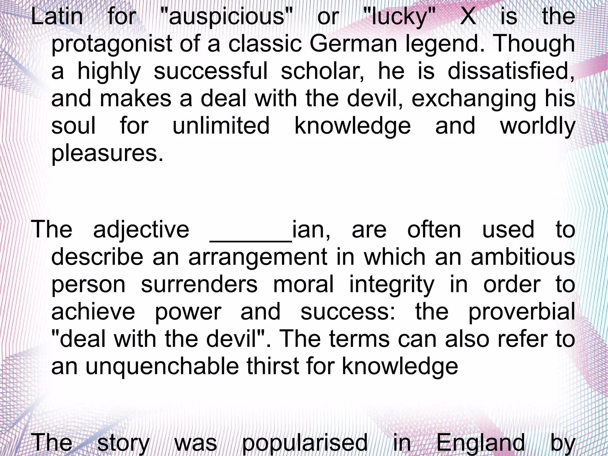 Latin for "auspicious" or "lucky" X is the
protagonist of a classic German legend. Though
a highly successful scholar, he is dissatisfied,
and makes a deal with the devil, exchanging his
soul for unlimited knowledge and worldly
pleasures.
The adjective ______ian, are often used to
describe an arrangement in which an ambitious
person surrenders moral integrity in order to
achieve power and success: the proverbial
"deal with the devil". The terms can also refer to
an unquenchable thirst for knowledge
The story was popularised in England by
 