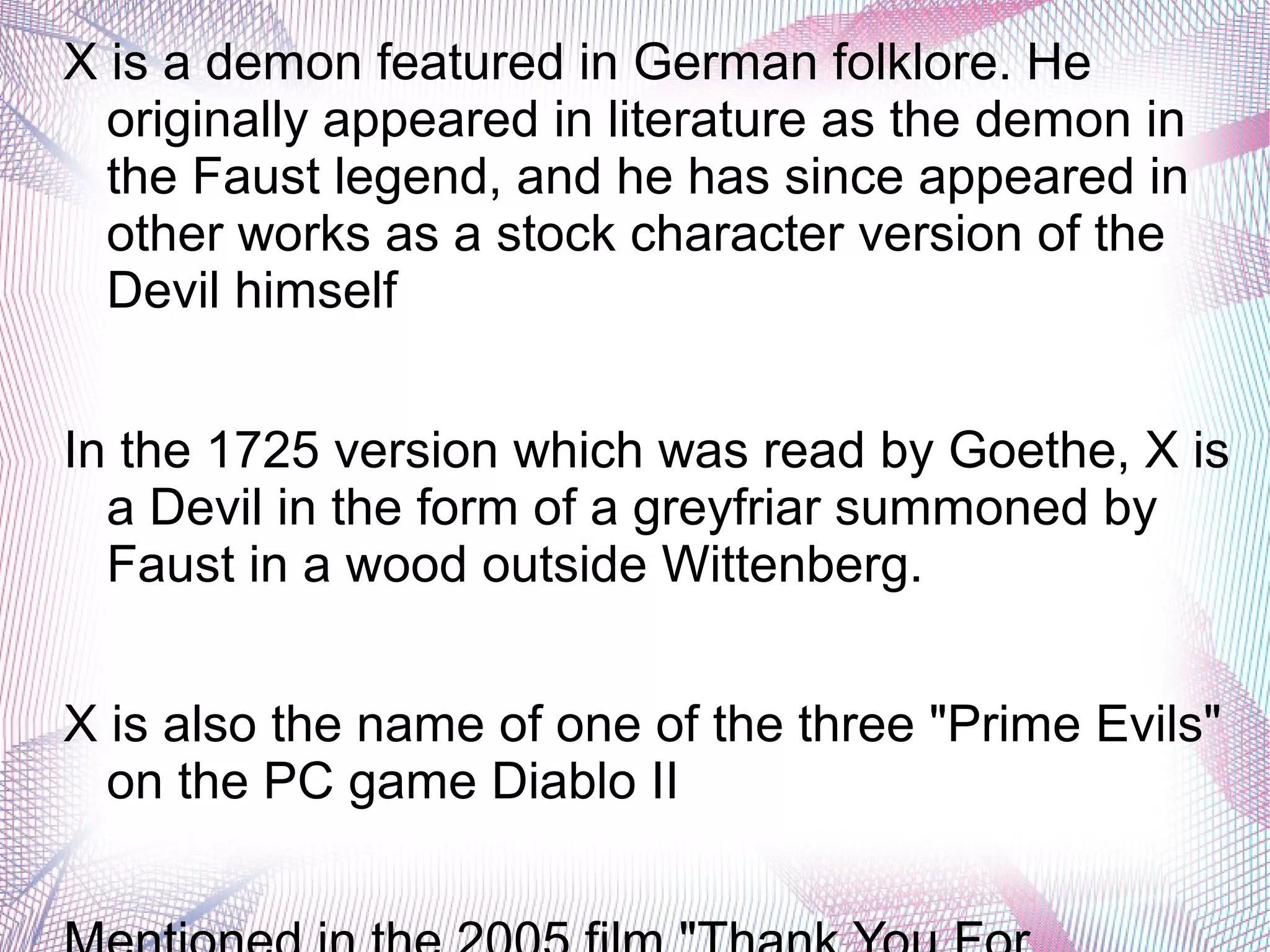 X is a demon featured in German folklore. He
originally appeared in literature as the demon in
the Faust legend, and he has since appeared in
other works as a stock character version of the
Devil himself
In the 1725 version which was read by Goethe, X is
a Devil in the form of a greyfriar summoned by
Faust in a wood outside Wittenberg.
X is also the name of one of the three "Prime Evils"
on the PC game Diablo II
 