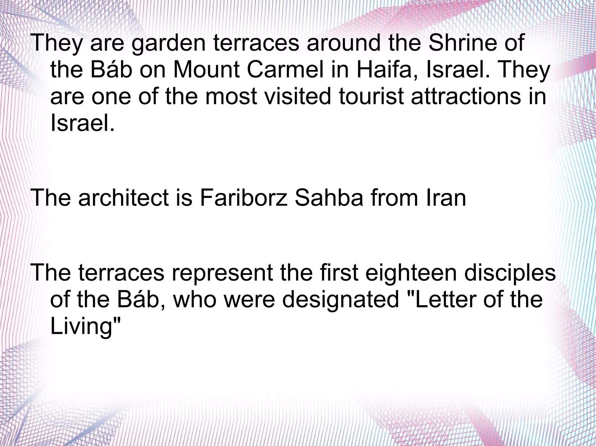 They are garden terraces around the Shrine of
the Báb on Mount Carmel in Haifa, Israel. They
are one of the most visited tourist attractions in
Israel.
The architect is Fariborz Sahba from Iran
The terraces represent the first eighteen disciples
of the Báb, who were designated "Letter of the
Living"
 