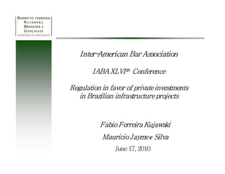 Inter-
   Inter-American Bar Association

        IABA XLVI th Conference

Regulation in favor of private investments
   in Brazilian infrastructure projects


          Fabio Ferreira Kujawski
           Mauricio Jayme e Silva
                June 17, 2010
 