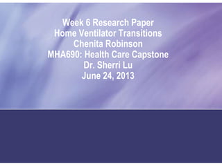 Week 6 Research Paper
Home Ventilator Transitions
Chenita Robinson
MHA690: Health Care Capstone
Dr. Sherri Lu
June 24, 2013
 