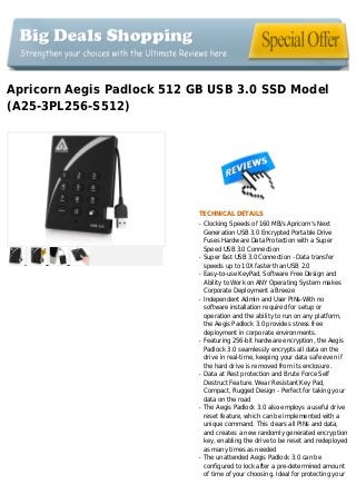 Apricorn Aegis Padlock 512 GB USB 3.0 SSD Model
(A25-3PL256-S512)
TECHNICAL DETAILS
Clocking Speeds of 160 MB/s Apricorn's Nextq
Generation USB 3.0 Encrypted Portable Drive
Fuses Hardware Data Protection with a Super
Speed USB 3.0 Connection
Super fast USB 3.0 Connection - Data transferq
speeds up to 10X faster than USB 2.0
Easy-to-use KeyPad, Software Free Design andq
Ability to Work on ANY Operating System makes
Corporate Deployment a Breeze
Independent Admin and User PINs-With noq
software installation required for setup or
operation and the ability to run on any platform,
the Aegis Padlock 3.0 provides stress free
deployment in corporate environments.
Featuring 256-bit hardware encryption, the Aegisq
Padlock 3.0 seamlessly encrypts all data on the
drive in real-time, keeping your data safe even if
the hard drive is removed from its enclosure.
Data at Rest protection and Brute Force Selfq
Destruct Feature. Wear Resistant Key Pad,
Compact, Rugged Design - Perfect for taking your
data on the road
The Aegis Padlock 3.0 also employs a useful driveq
reset feature, which can be implemented with a
unique command. This clears all PINs and data,
and creates a new randomly generated encryption
key, enabling the drive to be reset and redeployed
as many times as needed
The unattended Aegis Padlock 3.0 can beq
configured to lock after a pre-determined amount
of time of your choosing. Ideal for protecting your
 