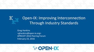 Open-­‐IX:	
  Improving	
  Interconnec2on	
  
Through	
  Industry	
  Standards	
  
	
  
Greg	
  Hankins	
  
<ghankins@open-­‐ix.org>	
  
APRICOT	
  2016	
  Peering	
  Forum	
  
February	
  23,	
  2016	
  
 