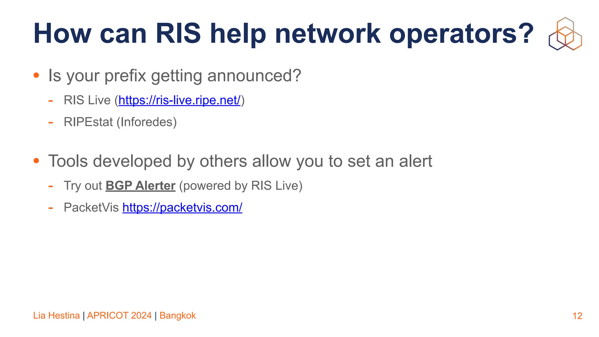 Lia Hestina | APRICOT 2024 | Bangkok
How can RIS help network operators?
• Is your prefix getting announced?
- RIS Live (https://ris-live.ripe.net/)
- RIPEstat (Inforedes)
• Tools developed by others allow you to set an alert
- Try out BGP Alerter (powered by RIS Live)
- PacketVis https://packetvis.com/
12
 