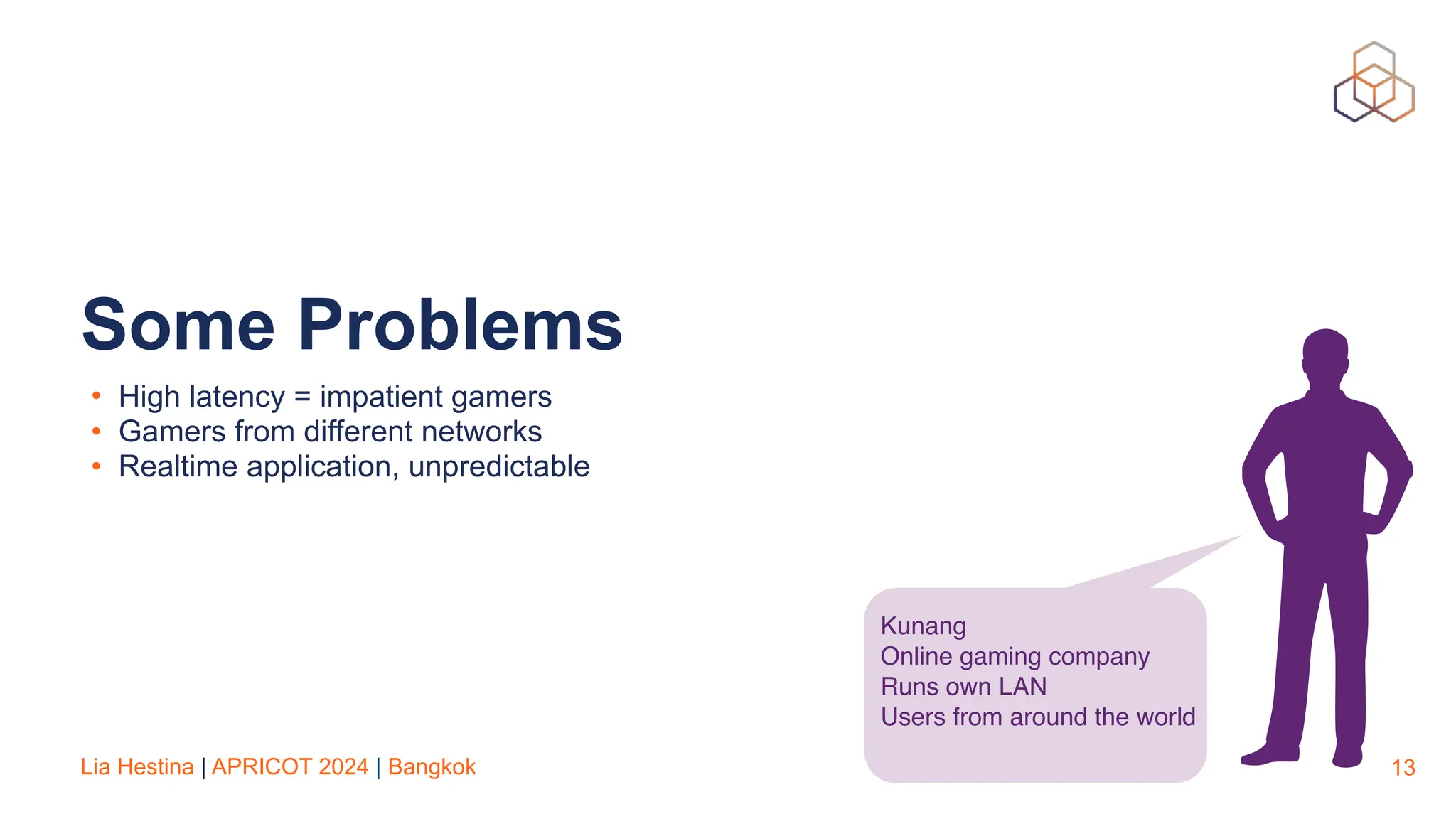 Lia Hestina | APRICOT 2024 | Bangkok
• High latency = impatient gamers
• Gamers from different networks
• Realtime application, unpredictable
13
Some Problems
Kunang
Online gaming company
Runs own LAN
Users from around the world
 