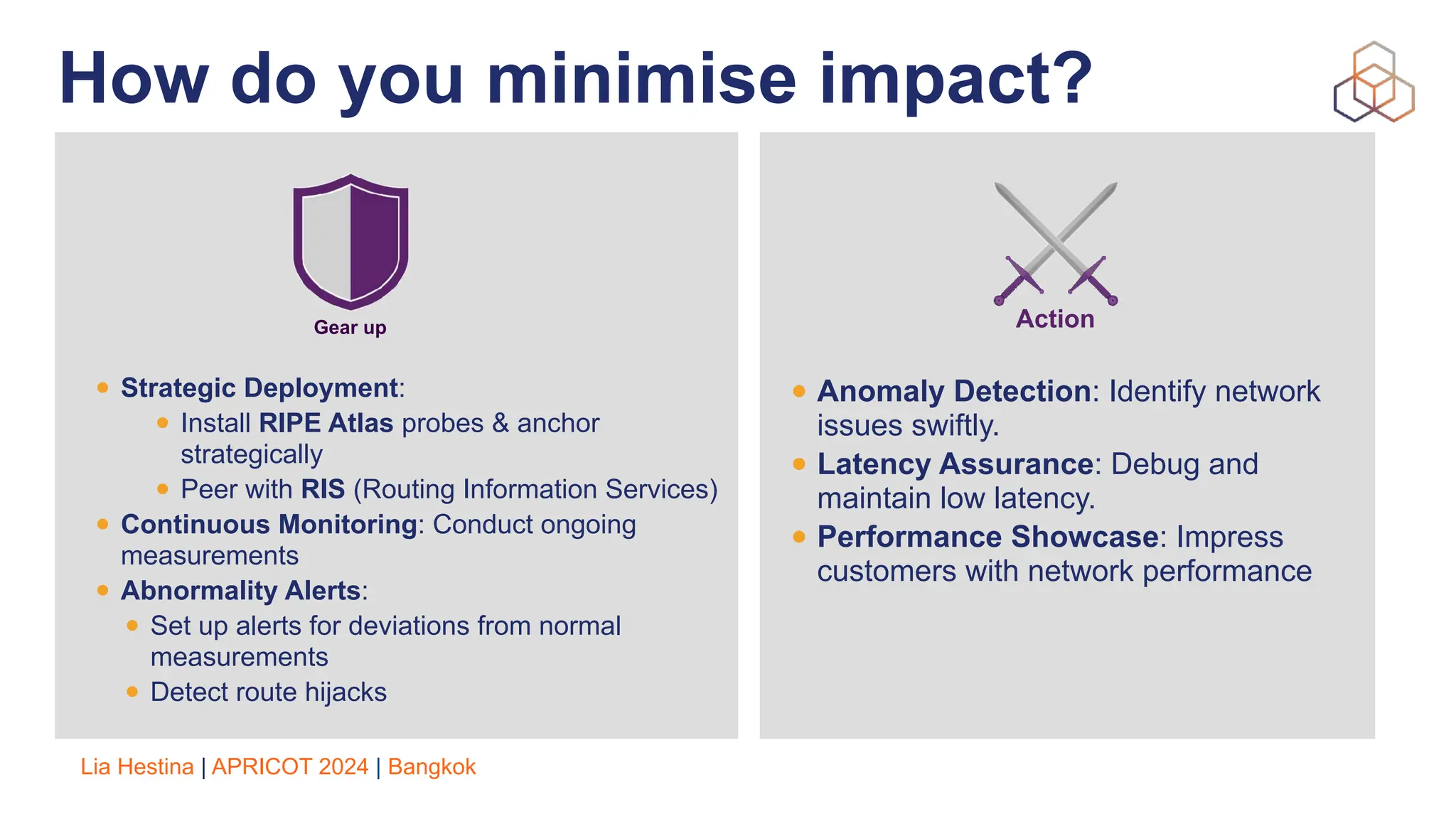 Lia Hestina | APRICOT 2024 | Bangkok
How do you minimise impact?
• Strategic Deployment:
• Install RIPE Atlas probes & anchor
strategically
• Peer with RIS (Routing Information Services)
• Continuous Monitoring: Conduct ongoing
measurements
• Abnormality Alerts:
• Set up alerts for deviations from normal
measurements
• Detect route hijacks
Gear up
• Anomaly Detection: Identify network
issues swiftly.
• Latency Assurance: Debug and
maintain low latency.
• Performance Showcase: Impress
customers with network performance
Action
 