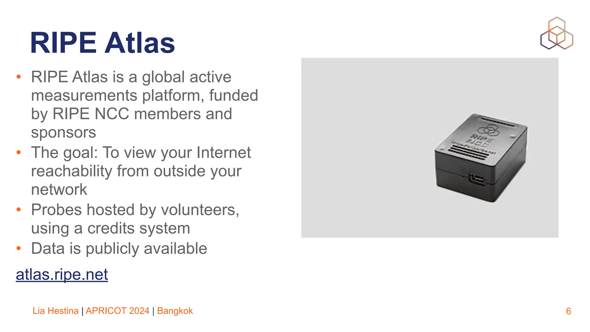 Lia Hestina | APRICOT 2024 | Bangkok
RIPE Atlas
• RIPE Atlas is a global active
measurements platform, funded
by RIPE NCC members and
sponsors
• The goal: To view your Internet
reachability from outside your
network
• Probes hosted by volunteers,
using a credits system
• Data is publicly available
atlas.ripe.net
6
 