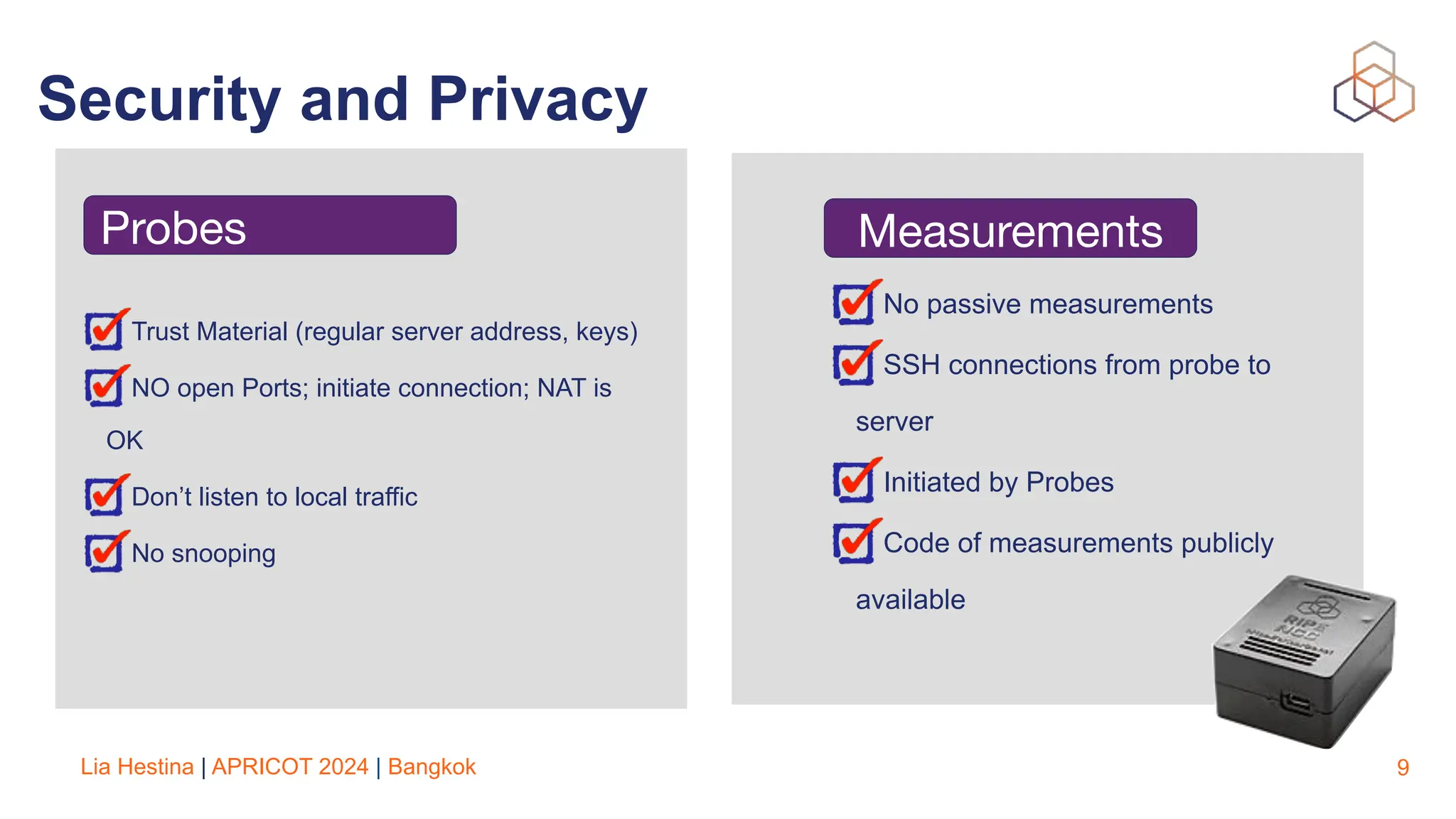 Lia Hestina | APRICOT 2024 | Bangkok
Security and Privacy
9
Trust Material (regular server address, keys)
NO open Ports; initiate connection; NAT is
OK
Don’t listen to local traffic
No snooping
Measurements
No passive measurements
SSH connections from probe to
server
Initiated by Probes
Code of measurements publicly
available
Probes
 