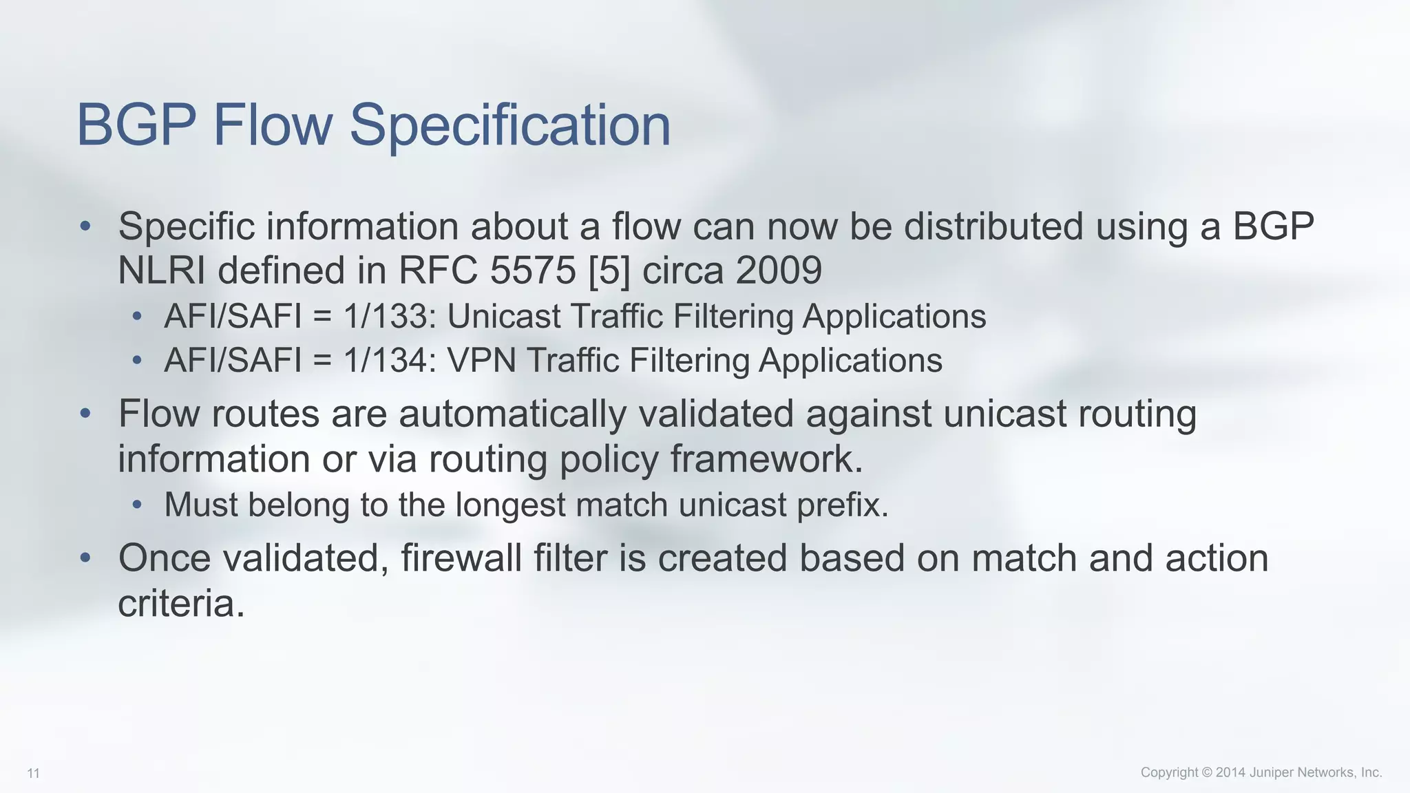 Copyright © 2014 Juniper Networks, Inc.11
BGP Flow Specification
•  Specific information about a flow can now be distributed using a BGP
NLRI defined in RFC 5575 [5] circa 2009
•  AFI/SAFI = 1/133: Unicast Traffic Filtering Applications
•  AFI/SAFI = 1/134: VPN Traffic Filtering Applications
•  Flow routes are automatically validated against unicast routing
information or via routing policy framework.
•  Must belong to the longest match unicast prefix.
•  Once validated, firewall filter is created based on match and action
criteria.
 