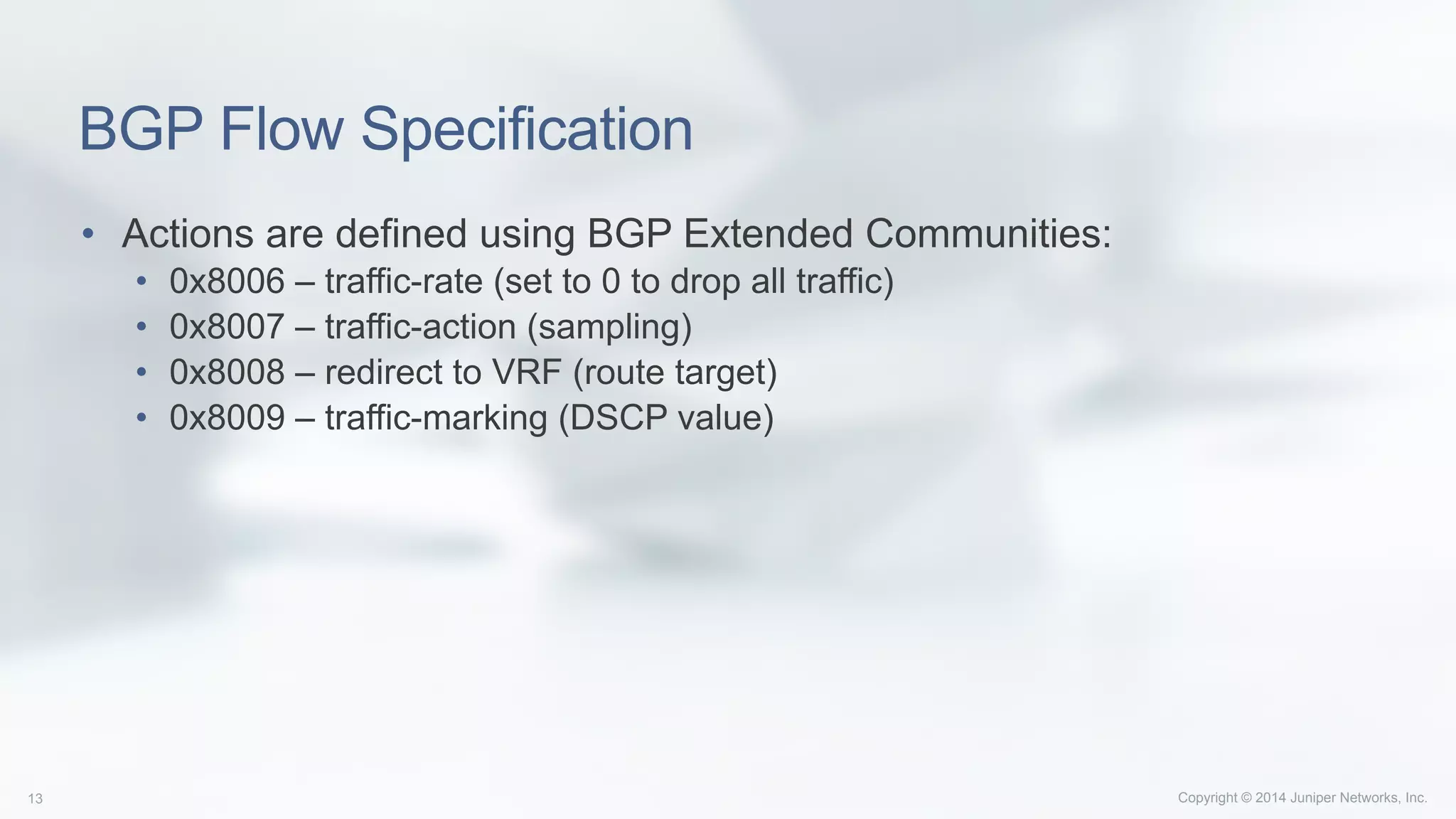 Copyright © 2014 Juniper Networks, Inc.13
BGP Flow Specification
•  Actions are defined using BGP Extended Communities:
•  0x8006 – traffic-rate (set to 0 to drop all traffic)
•  0x8007 – traffic-action (sampling)
•  0x8008 – redirect to VRF (route target)
•  0x8009 – traffic-marking (DSCP value)
 