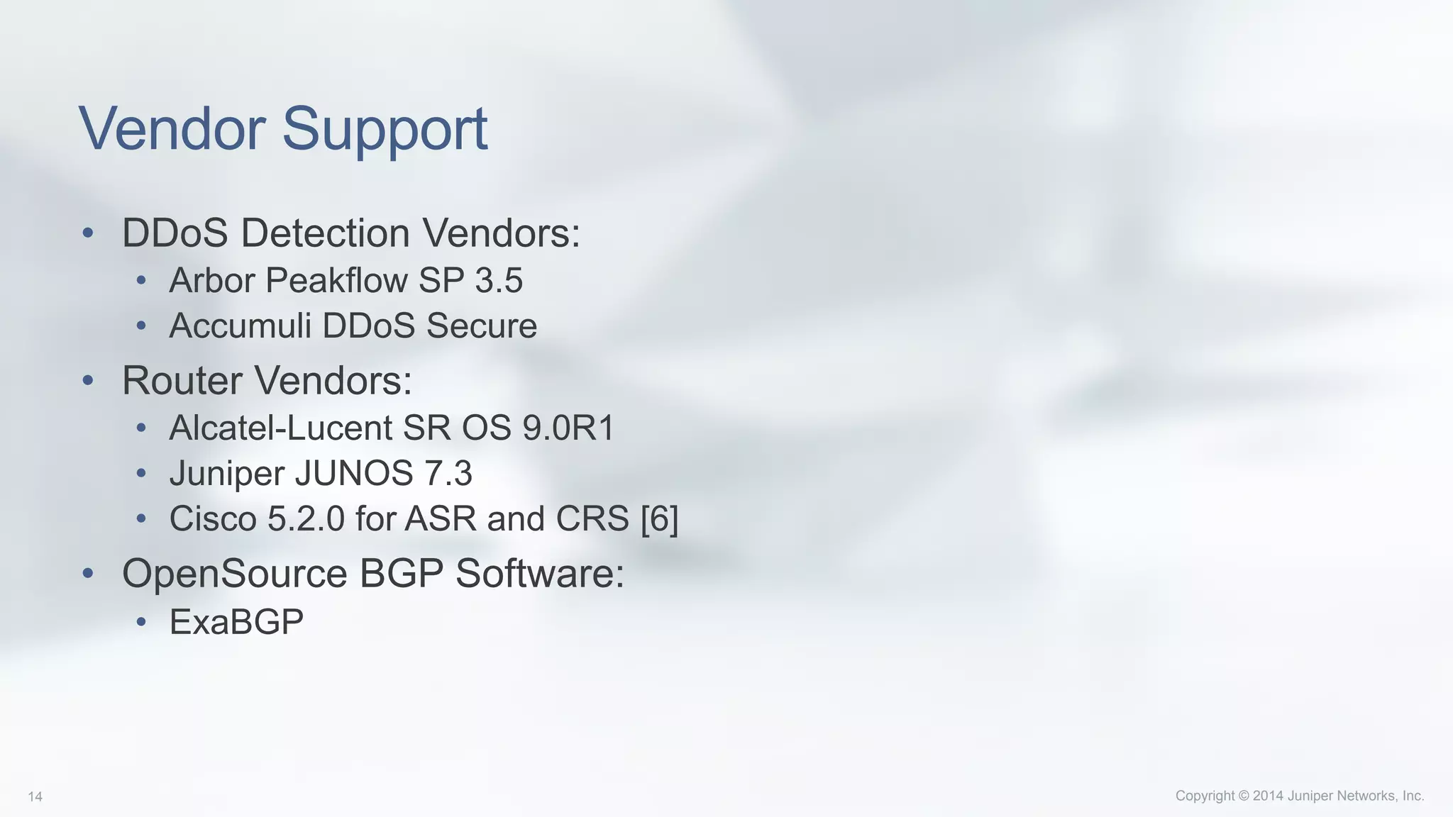 Copyright © 2014 Juniper Networks, Inc.14
Vendor Support
•  DDoS Detection Vendors:
•  Arbor Peakflow SP 3.5
•  Accumuli DDoS Secure
•  Router Vendors:
•  Alcatel-Lucent SR OS 9.0R1
•  Juniper JUNOS 7.3
•  Cisco 5.2.0 for ASR and CRS [6]
•  OpenSource BGP Software:
•  ExaBGP
 