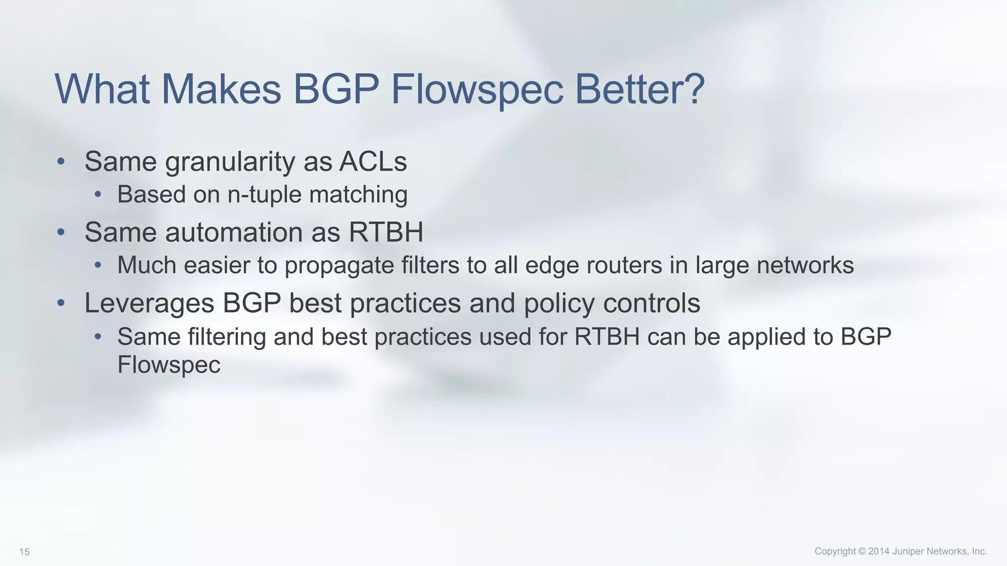 Copyright © 2014 Juniper Networks, Inc.15
What Makes BGP Flowspec Better?
•  Same granularity as ACLs
•  Based on n-tuple matching
•  Same automation as RTBH
•  Much easier to propagate filters to all edge routers in large networks
•  Leverages BGP best practices and policy controls
•  Same filtering and best practices used for RTBH can be applied to BGP
Flowspec
 