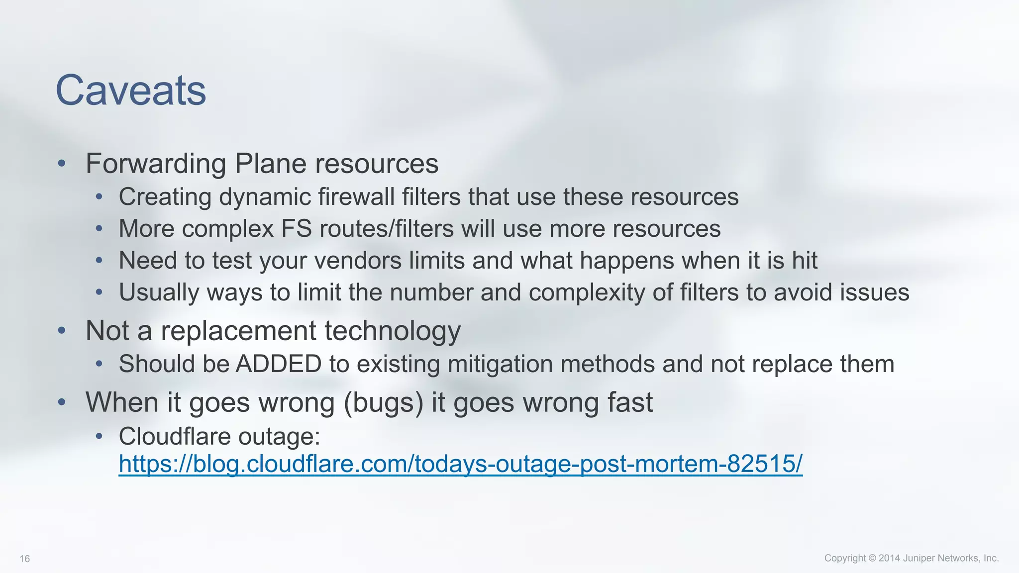 Copyright © 2014 Juniper Networks, Inc.16
Caveats
•  Forwarding Plane resources
•  Creating dynamic firewall filters that use these resources
•  More complex FS routes/filters will use more resources
•  Need to test your vendors limits and what happens when it is hit
•  Usually ways to limit the number and complexity of filters to avoid issues
•  Not a replacement technology
•  Should be ADDED to existing mitigation methods and not replace them
•  When it goes wrong (bugs) it goes wrong fast
•  Cloudflare outage:
https://blog.cloudflare.com/todays-outage-post-mortem-82515/
 