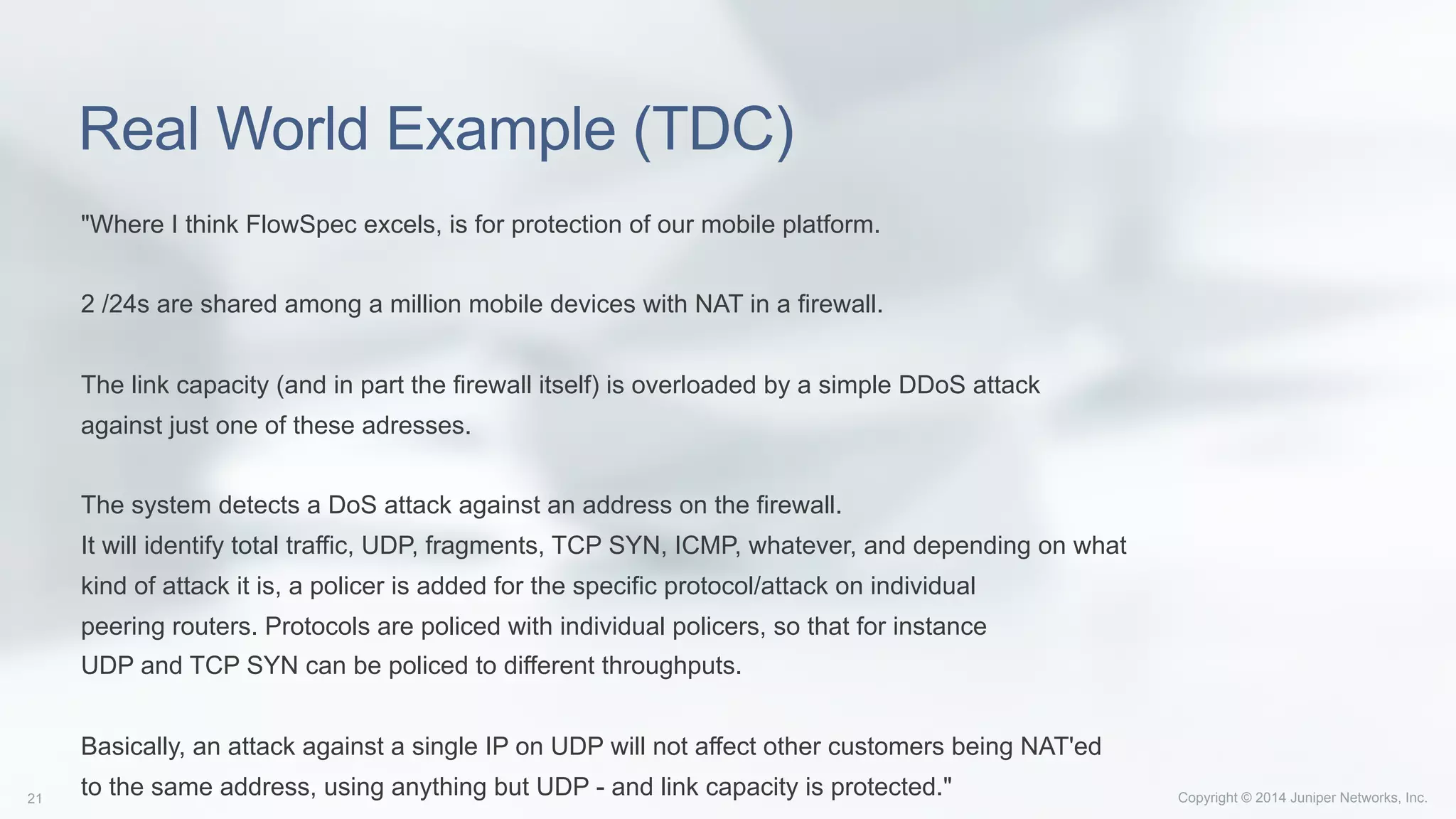 Copyright © 2014 Juniper Networks, Inc.21
Real World Example (TDC)
"Where I think FlowSpec excels, is for protection of our mobile platform.
2 /24s are shared among a million mobile devices with NAT in a firewall.
The link capacity (and in part the firewall itself) is overloaded by a simple DDoS attack
against just one of these adresses.
The system detects a DoS attack against an address on the firewall.
It will identify total traffic, UDP, fragments, TCP SYN, ICMP, whatever, and depending on what
kind of attack it is, a policer is added for the specific protocol/attack on individual
peering routers. Protocols are policed with individual policers, so that for instance
UDP and TCP SYN can be policed to different throughputs.
Basically, an attack against a single IP on UDP will not affect other customers being NAT'ed
to the same address, using anything but UDP - and link capacity is protected."
 