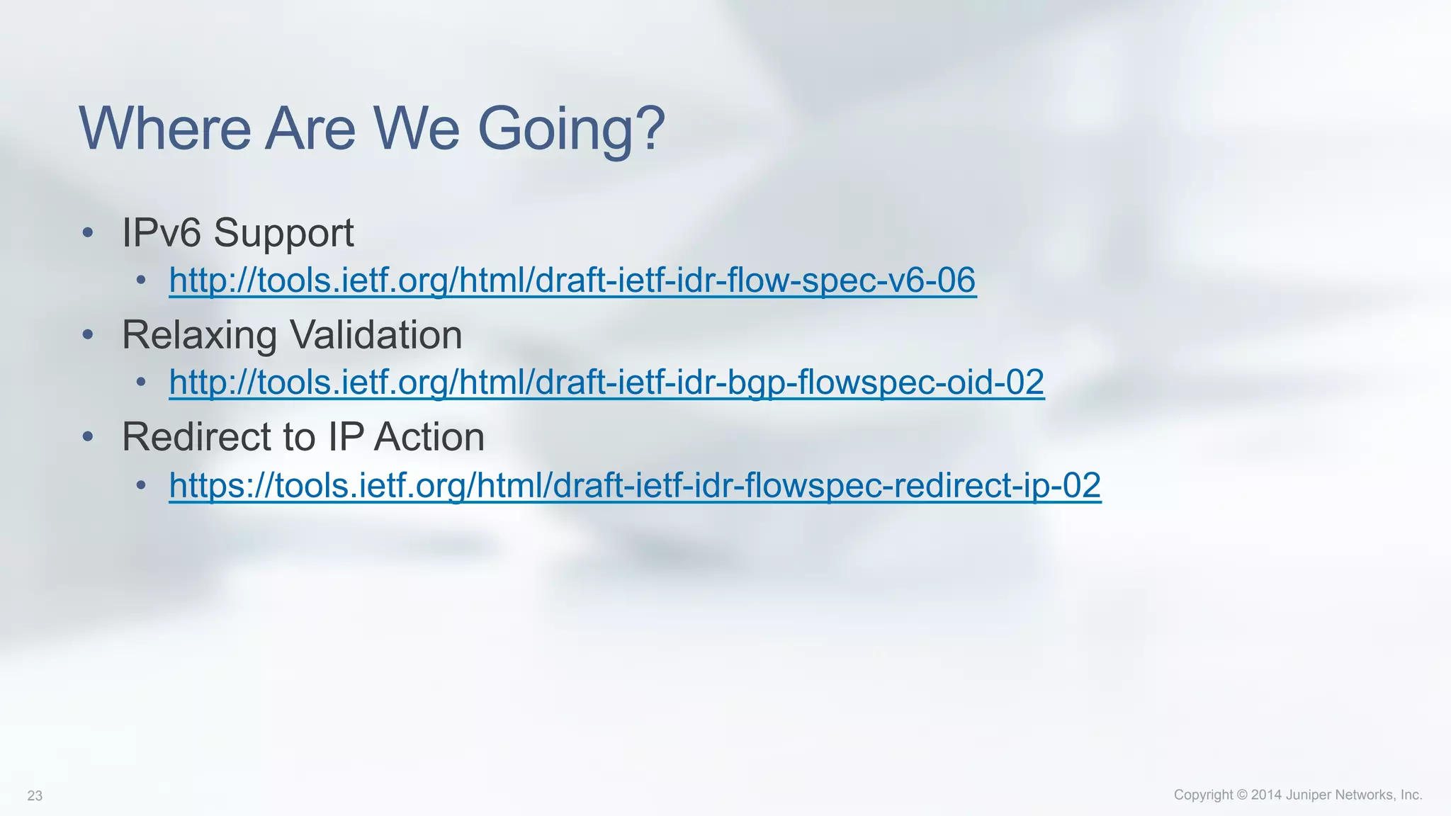 Copyright © 2014 Juniper Networks, Inc.23
Where Are We Going?
•  IPv6 Support
•  http://tools.ietf.org/html/draft-ietf-idr-flow-spec-v6-06
•  Relaxing Validation
•  http://tools.ietf.org/html/draft-ietf-idr-bgp-flowspec-oid-02
•  Redirect to IP Action
•  https://tools.ietf.org/html/draft-ietf-idr-flowspec-redirect-ip-02
 