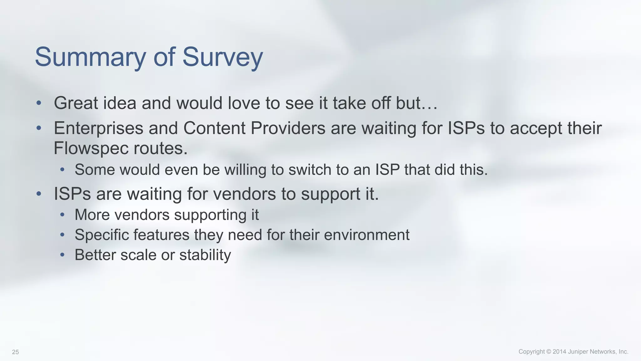 Copyright © 2014 Juniper Networks, Inc.25
Summary of Survey
•  Great idea and would love to see it take off but…
•  Enterprises and Content Providers are waiting for ISPs to accept their
Flowspec routes.
•  Some would even be willing to switch to an ISP that did this.
•  ISPs are waiting for vendors to support it.
•  More vendors supporting it
•  Specific features they need for their environment
•  Better scale or stability
 