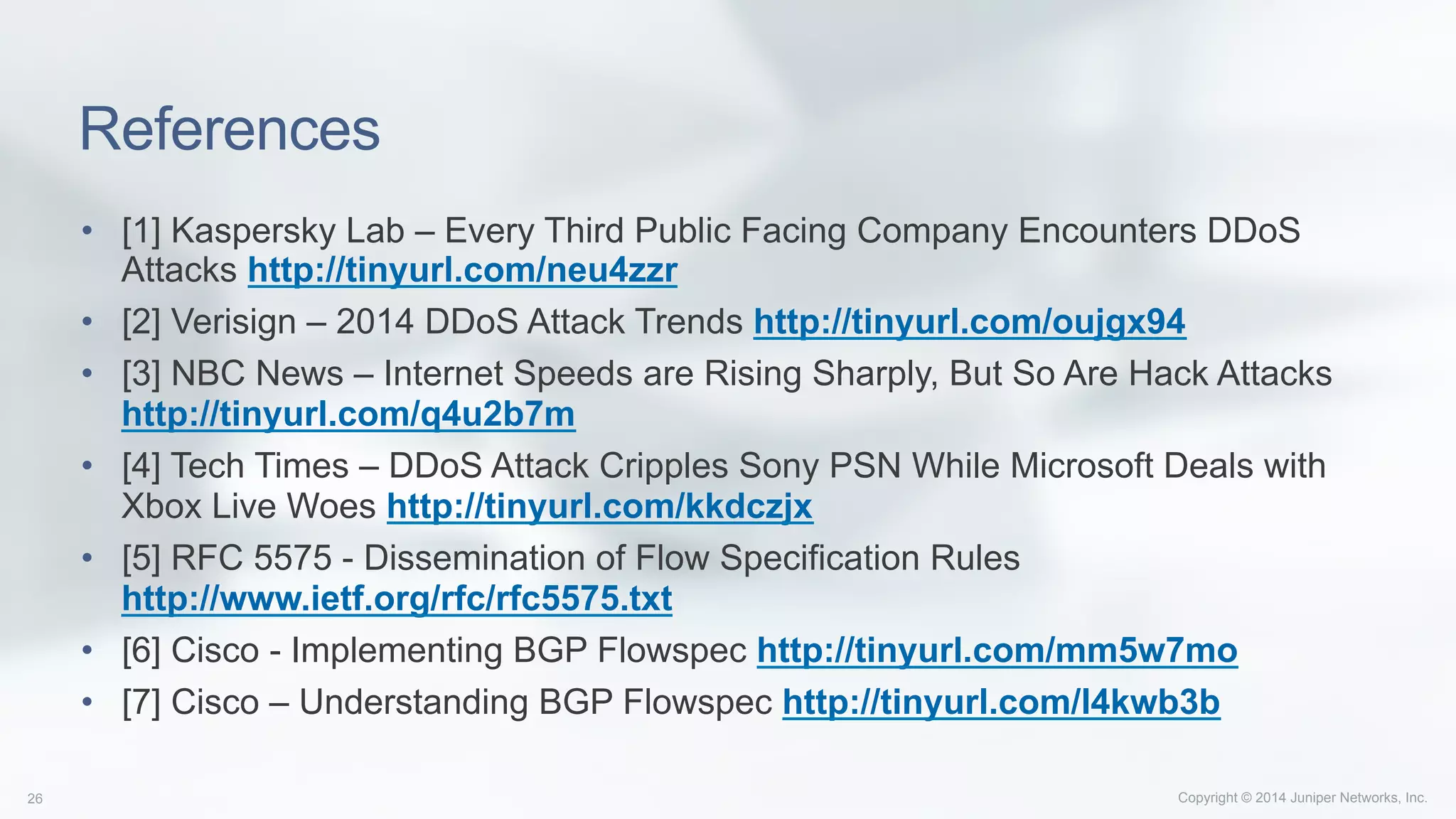 Copyright © 2014 Juniper Networks, Inc.26
References
•  [1] Kaspersky Lab – Every Third Public Facing Company Encounters DDoS
Attacks http://tinyurl.com/neu4zzr
•  [2] Verisign – 2014 DDoS Attack Trends http://tinyurl.com/oujgx94
•  [3] NBC News – Internet Speeds are Rising Sharply, But So Are Hack Attacks
http://tinyurl.com/q4u2b7m
•  [4] Tech Times – DDoS Attack Cripples Sony PSN While Microsoft Deals with
Xbox Live Woes http://tinyurl.com/kkdczjx
•  [5] RFC 5575 - Dissemination of Flow Specification Rules
http://www.ietf.org/rfc/rfc5575.txt
•  [6] Cisco - Implementing BGP Flowspec http://tinyurl.com/mm5w7mo
•  [7] Cisco – Understanding BGP Flowspec http://tinyurl.com/l4kwb3b
 