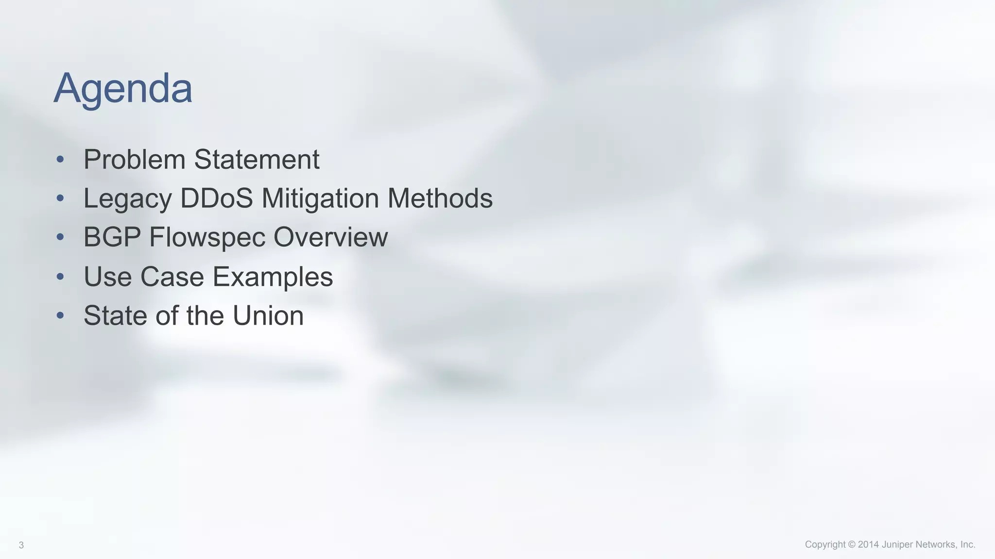 Copyright © 2014 Juniper Networks, Inc.3
Agenda
•  Problem Statement
•  Legacy DDoS Mitigation Methods
•  BGP Flowspec Overview
•  Use Case Examples
•  State of the Union
 