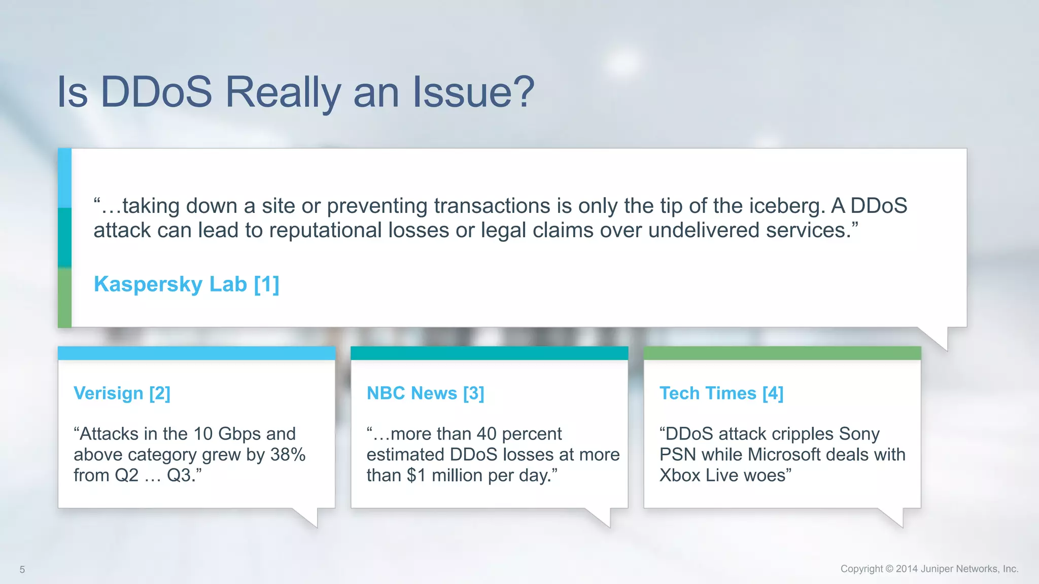 Copyright © 2014 Juniper Networks, Inc.5 Copyright © 2014 Juniper Networks, Inc.5
Is DDoS Really an Issue?
“…taking down a site or preventing transactions is only the tip of the iceberg. A DDoS
attack can lead to reputational losses or legal claims over undelivered services.”
Kaspersky Lab [1]
Verisign [2]
“Attacks in the 10 Gbps and
above category grew by 38%
from Q2 … Q3.”
NBC News [3]
“…more than 40 percent
estimated DDoS losses at more
than $1 million per day.”
Tech Times [4]
“DDoS attack cripples Sony
PSN while Microsoft deals with
Xbox Live woes”
 