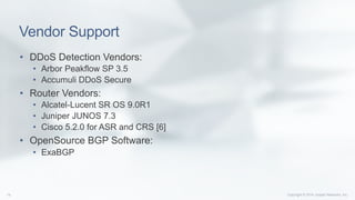 Copyright © 2014 Juniper Networks, Inc.14
Vendor Support
•  DDoS Detection Vendors:
•  Arbor Peakflow SP 3.5
•  Accumuli DDoS Secure
•  Router Vendors:
•  Alcatel-Lucent SR OS 9.0R1
•  Juniper JUNOS 7.3
•  Cisco 5.2.0 for ASR and CRS [6]
•  OpenSource BGP Software:
•  ExaBGP
 