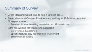 Copyright © 2014 Juniper Networks, Inc.25
Summary of Survey
•  Great idea and would love to see it take off but…
•  Enterprises and Content Providers are waiting for ISPs to accept their
Flowspec routes.
•  Some would even be willing to switch to an ISP that did this.
•  ISPs are waiting for vendors to support it.
•  More vendors supporting it
•  Specific features they need for their environment
•  Better scale or stability
 