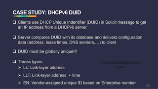 CASE STUDY: DHCPv6 DUID
q Clients use DHCP Unique Indentifier (DUID) in Solicit message to get
an IP address from a DHCPv6 server
q Server compares DUID with its database and delivers configuration
data (address, lease times, DNS serviers,…) to client
q Thress types:
Ø LLT: Link-layer address + time
Ø EN: Vendor-assigned unique ID based on Enterprise number
q DUID must be globally unique!!!
Ø LL: Link-layer address
11
 
