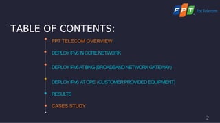 TABLE OF CONTENTS:
FPT TELECOM OVERVIEW
DEPLOYIPv6INCORENETWORK
DEPLOYIPv6ATBNG(BROADBANDNETWORKGATEWAY)
DEPLOYIPv6 ATCPE (CUSTOMERPROVIDEDEQUIPMENT)
RESULTS
CASES STUDY
2
 