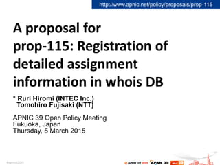 A proposal for
prop-115: Registration of
detailed assignment
information in whois DB
* Ruri Hiromi (INTEC Inc.)
Tomohiro Fujisaki (NTT)
APNIC 39 Open Policy Meeting
Fukuoka, Japan
Thursday, 5 March 2015
http://www.apnic.net/policy/proposals/prop-115
 
