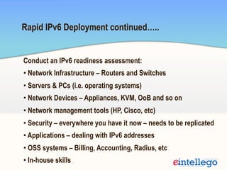 Rapid IPv6 Deployment continued…..
Conduct an IPv6 readiness assessment:
• Network Infrastructure – Routers and Switches
• Servers & PCs (i.e. operating systems)
• Network Devices – Appliances, KVM, OoB and so on
• Network management tools (HP, Cisco, etc)
• Security – everywhere you have it now – needs to be replicated
• Applications – dealing with IPv6 addresses
• OSS systems – Billing, Accounting, Radius, etc
• In-house skills
 