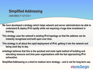 2406:9800::F:127:0:0:1
Simplified Addressing
We have developed a strategy which helps network and server administrators be able to
understand & deploy IPv6 rapidly while not requiring a huge time investment in
training.
This strategy uses the network’s existing IPv4 topology so that the address can be
instantly recognised and built upon over time.
This strategy is all about the rapid deployment of IPv6, getting it into the network and
being used day to day.
eintellego believes that this is the quickest and most rapid method of building and
educating resource and time poor organisations with the fast approaching IPv4
exhaustion.
Simplified Addressing is a short to medium term strategy – and is not for long term use.
 